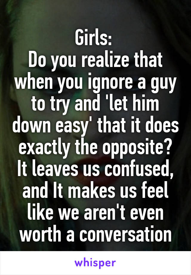 Girls: 
Do you realize that when you ignore a guy to try and 'let him down easy' that it does exactly the opposite? It leaves us confused, and It makes us feel like we aren't even worth a conversation
