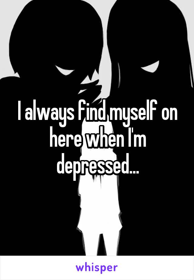 I always find myself on here when I'm depressed...