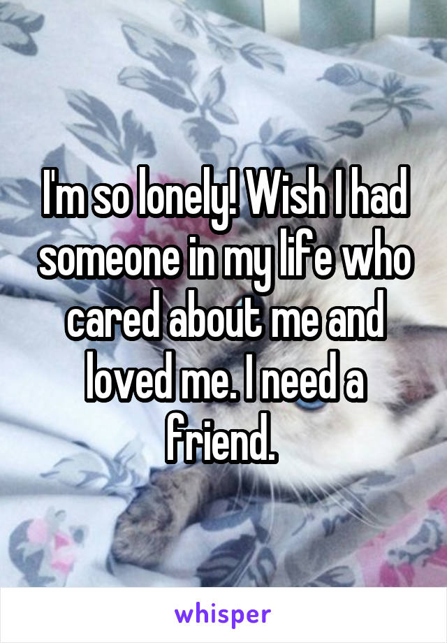 I'm so lonely! Wish I had someone in my life who cared about me and loved me. I need a friend. 