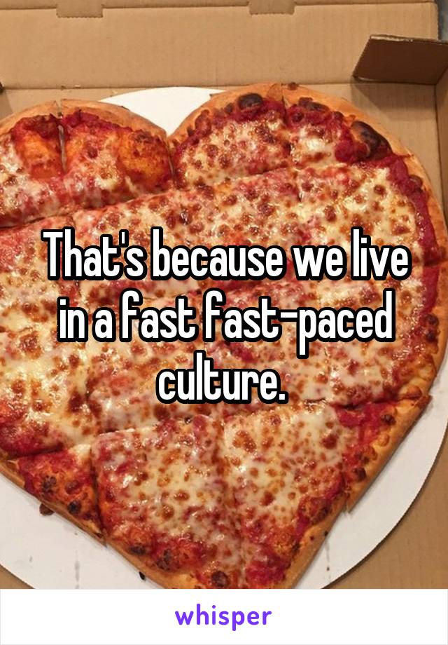 That's because we live in a fast fast-paced culture. 
