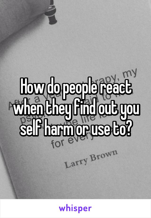 How do people react when they find out you self harm or use to?