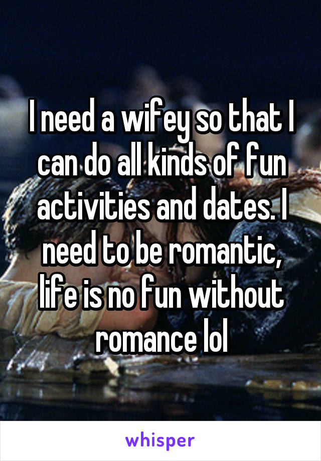 I need a wifey so that I can do all kinds of fun activities and dates. I need to be romantic, life is no fun without romance lol