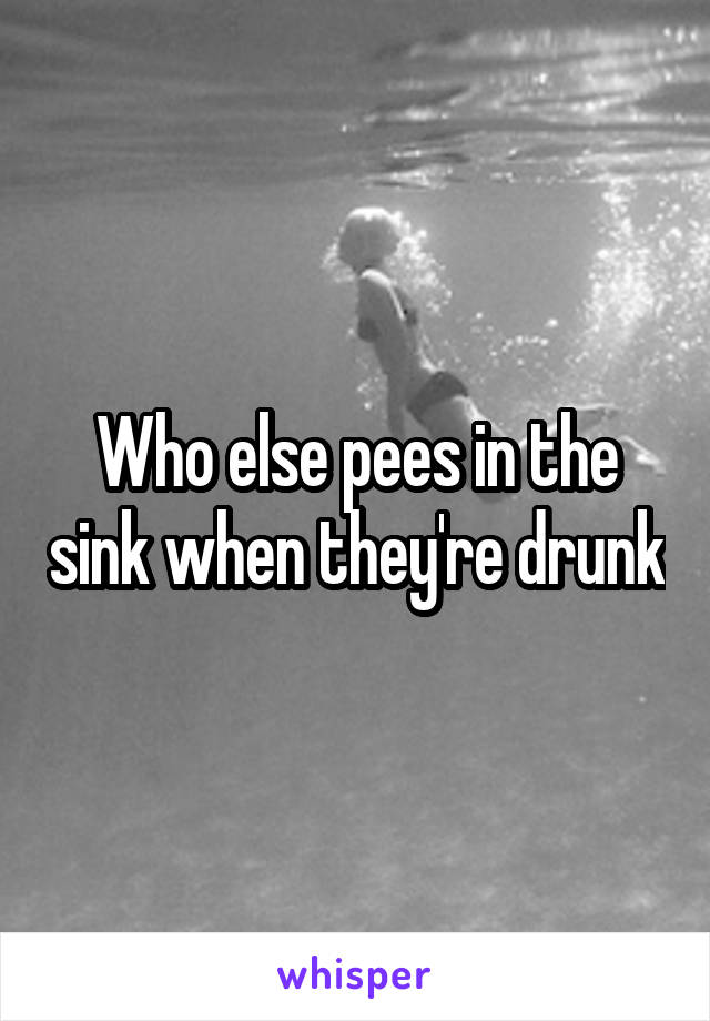 Who else pees in the sink when they're drunk