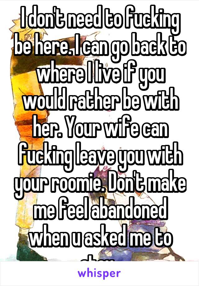 I don't need to fucking be here. I can go back to where I live if you would rather be with her. Your wife can fucking leave you with your roomie. Don't make me feel abandoned when u asked me to stay. 