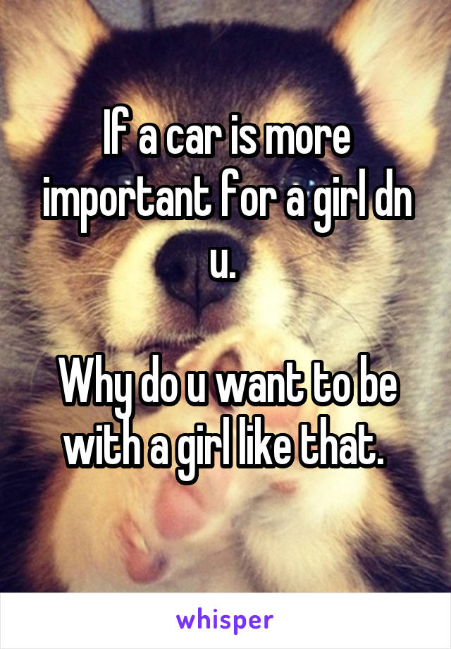 If a car is more important for a girl dn u. 

Why do u want to be with a girl like that. 
