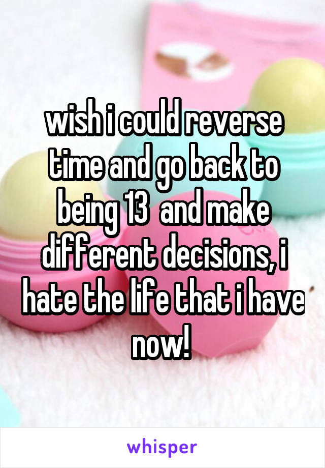 wish i could reverse time and go back to being 13  and make different decisions, i hate the life that i have now! 