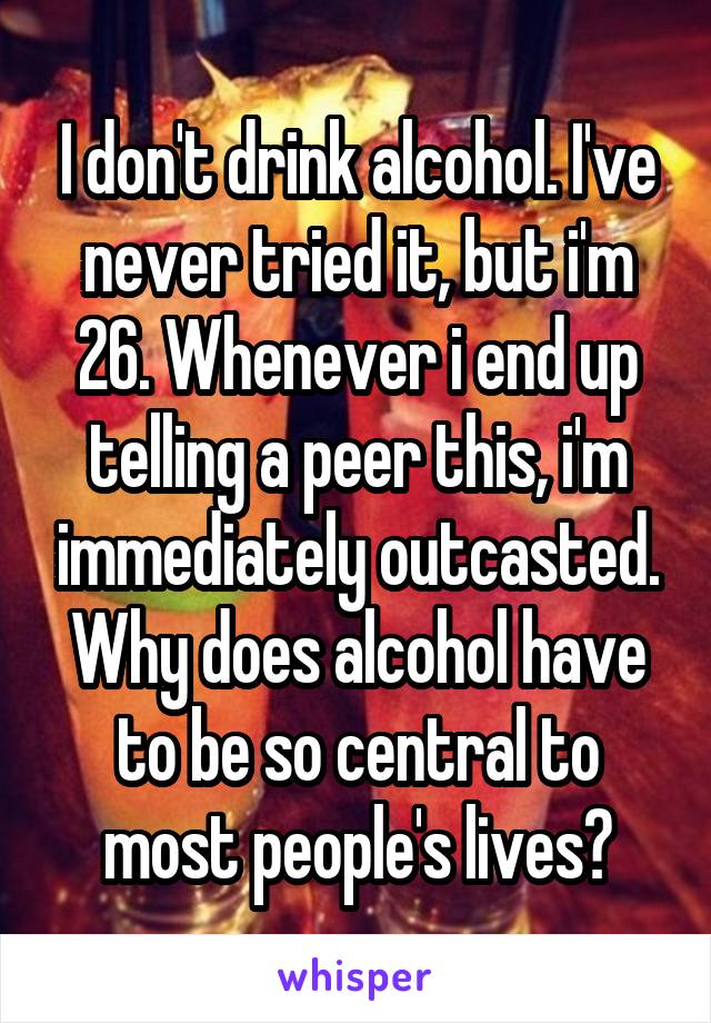I don't drink alcohol. I've never tried it, but i'm 26. Whenever i end up telling a peer this, i'm immediately outcasted. Why does alcohol have to be so central to most people's lives?