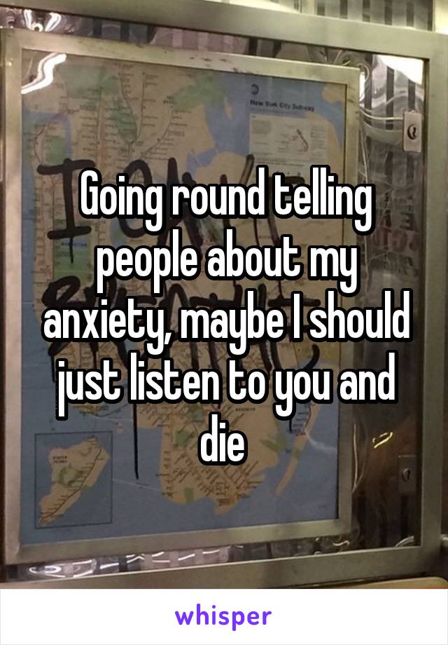 Going round telling people about my anxiety, maybe I should just listen to you and die 