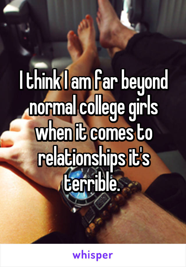 I think I am far beyond normal college girls when it comes to relationships it's terrible. 