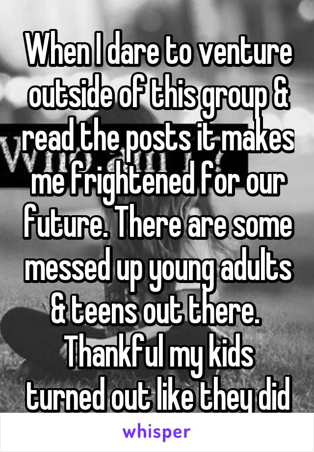 When I dare to venture outside of this group & read the posts it makes me frightened for our future. There are some messed up young adults & teens out there. 
Thankful my kids turned out like they did
