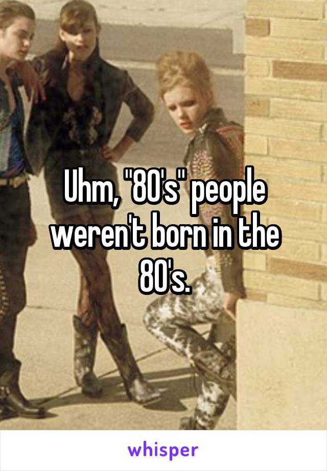 Uhm, "80's" people weren't born in the 80's.