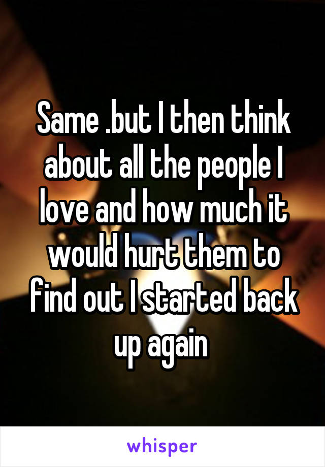 Same .but I then think about all the people I love and how much it would hurt them to find out I started back up again 