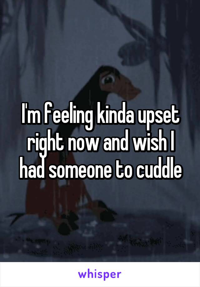 I'm feeling kinda upset right now and wish I had someone to cuddle