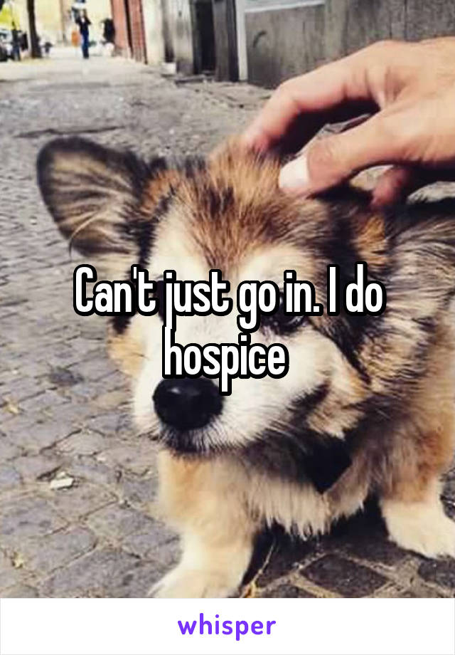 Can't just go in. I do hospice 