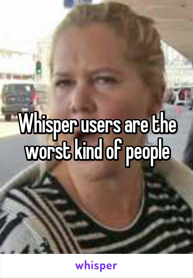 Whisper users are the worst kind of people