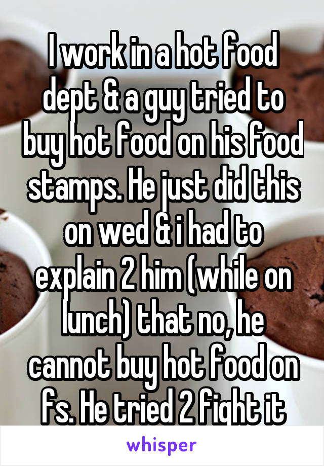 I work in a hot food dept & a guy tried to buy hot food on his food stamps. He just did this on wed & i had to explain 2 him (while on lunch) that no, he cannot buy hot food on fs. He tried 2 fight it