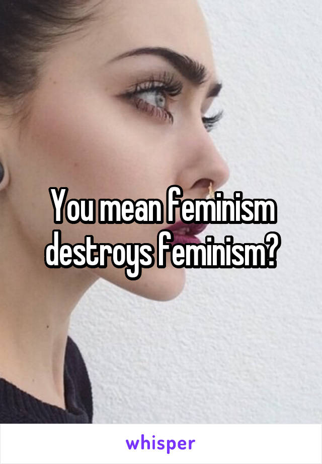 You mean feminism destroys feminism?