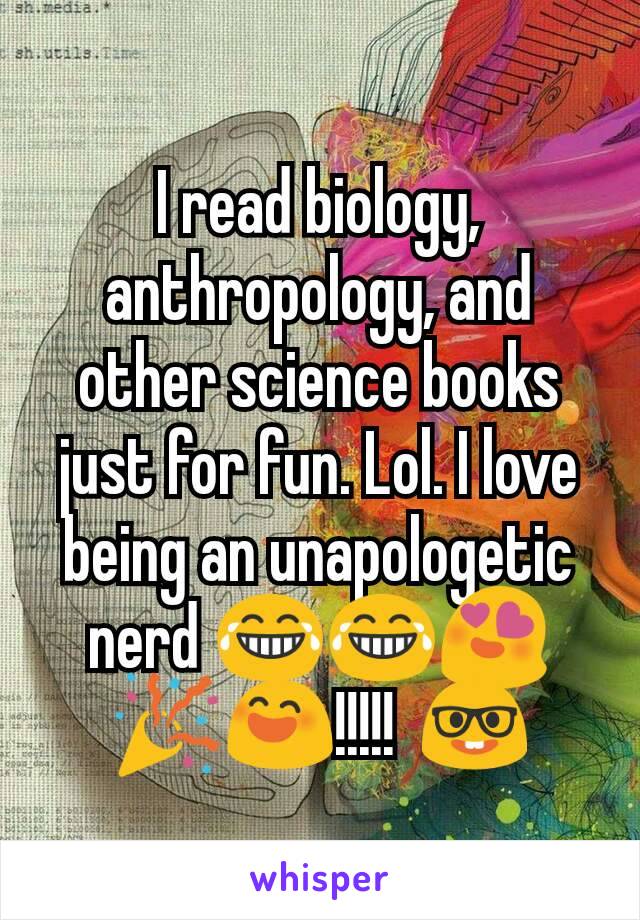 I read biology, anthropology, and other science books just for fun. Lol. I love being an unapologetic nerd 😂😂😍🎉😄!!!!!  🤓