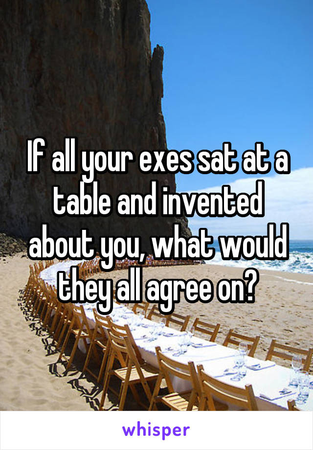 If all your exes sat at a table and invented about you, what would they all agree on?