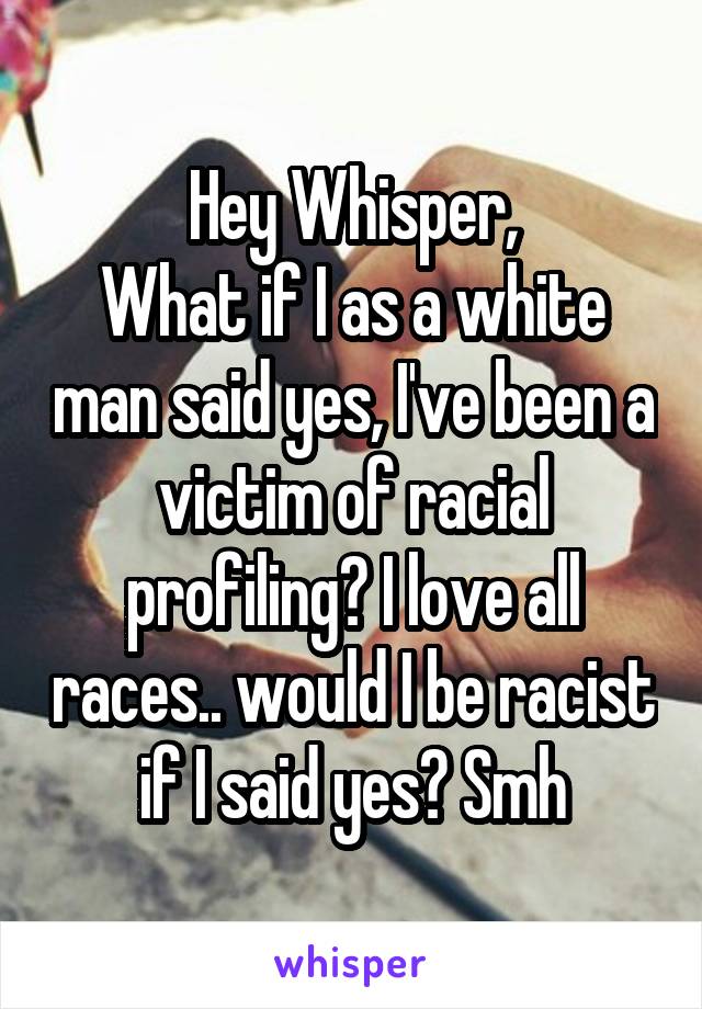 Hey Whisper,
What if I as a white man said yes, I've been a victim of racial profiling? I love all races.. would I be racist if I said yes? Smh