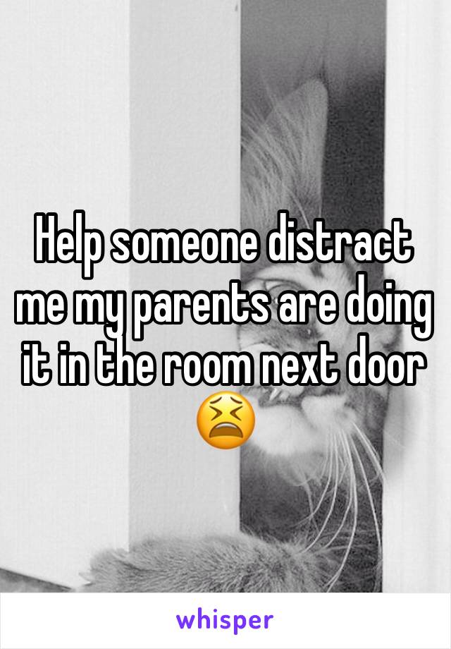 Help someone distract me my parents are doing it in the room next door 😫