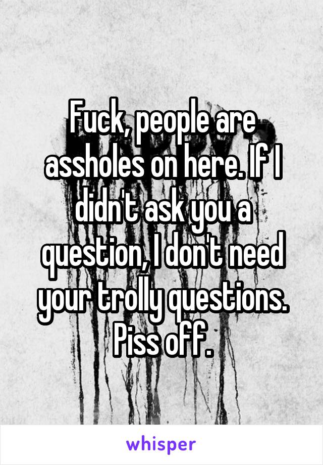 Fuck, people are assholes on here. If I didn't ask you a question, I don't need your trolly questions. Piss off.