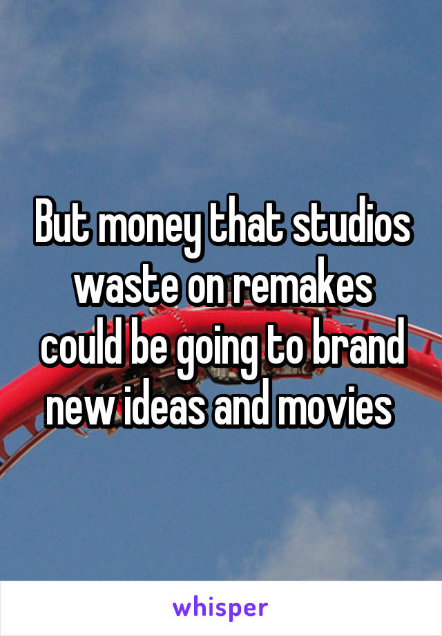 But money that studios waste on remakes could be going to brand new ideas and movies 