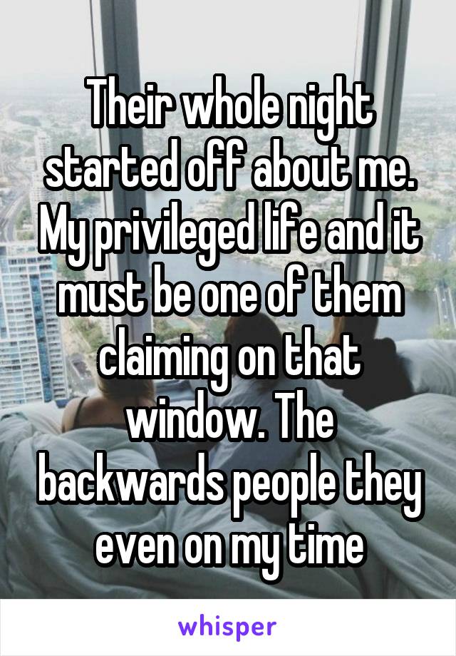 Their whole night started off about me. My privileged life and it must be one of them claiming on that window. The backwards people they even on my time