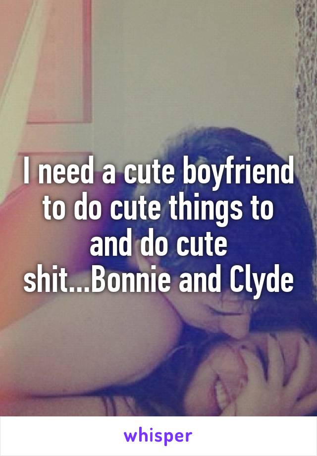 I need a cute boyfriend to do cute things to and do cute shit...Bonnie and Clyde