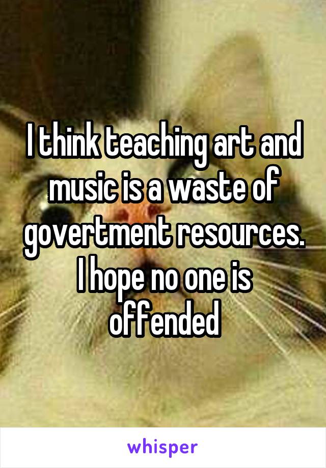 I think teaching art and music is a waste of govertment resources. I hope no one is offended