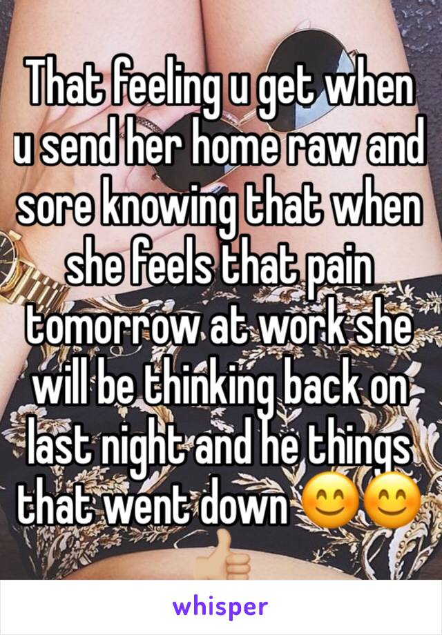 That feeling u get when u send her home raw and sore knowing that when she feels that pain tomorrow at work she will be thinking back on last night and he things that went down 😊😊👍🏼