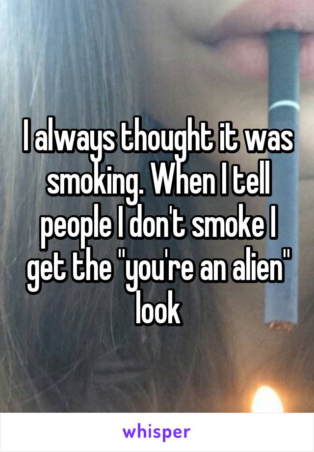 I always thought it was smoking. When I tell people I don't smoke I get the "you're an alien" look