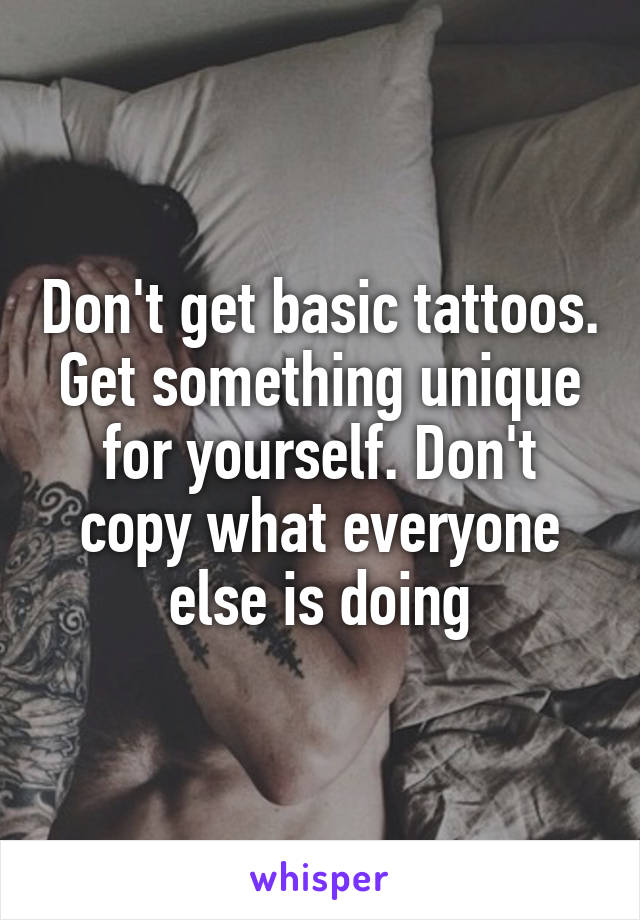 Don't get basic tattoos. Get something unique for yourself. Don't copy what everyone else is doing