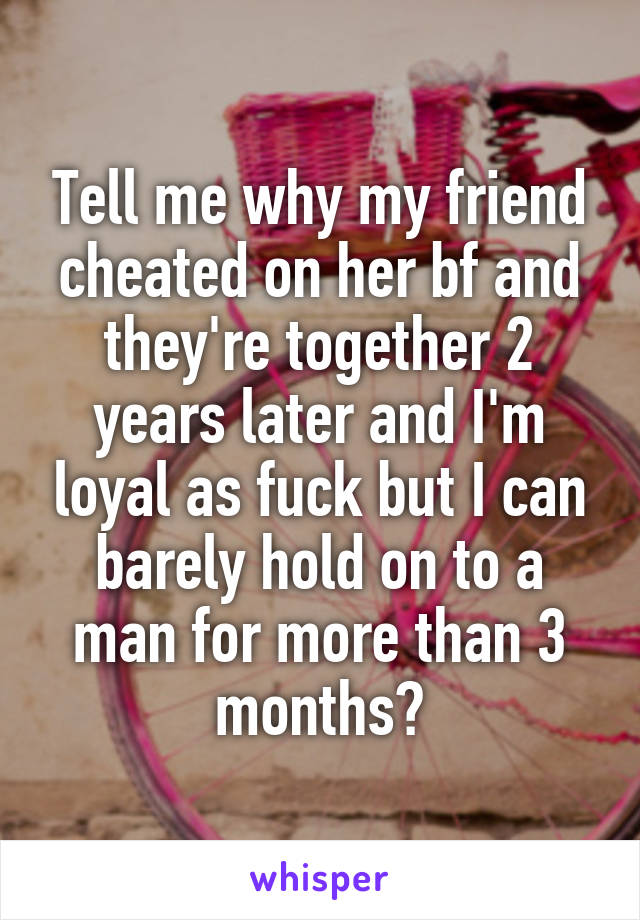 Tell me why my friend cheated on her bf and they're together 2 years later and I'm loyal as fuck but I can barely hold on to a man for more than 3 months?