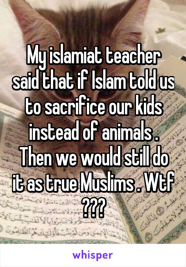 My islamiat teacher said that if Islam told us to sacrifice our kids instead of animals . Then we would still do it as true Muslims . Wtf ???