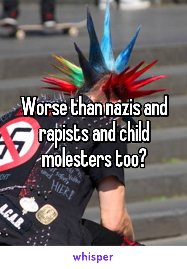 Worse than nazis and rapists and child molesters too?