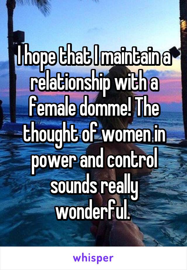 I hope that I maintain a relationship with a female domme! The thought of women in power and control sounds really wonderful. 
