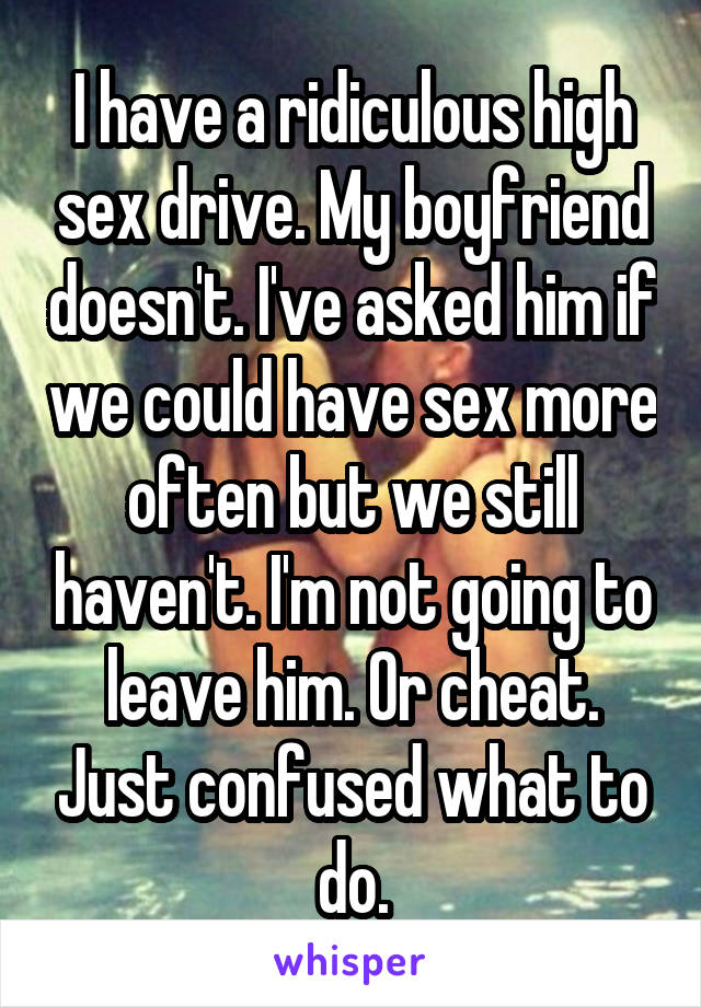 I have a ridiculous high sex drive. My boyfriend doesn't. I've asked him if we could have sex more often but we still haven't. I'm not going to leave him. Or cheat. Just confused what to do.