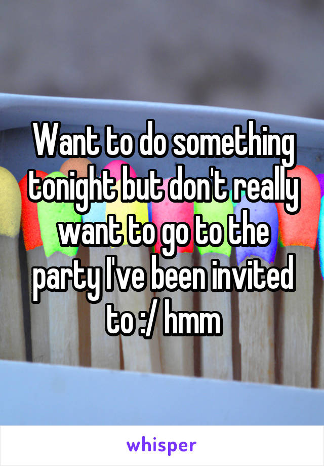 Want to do something tonight but don't really want to go to the party I've been invited to :/ hmm