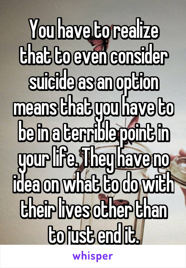 You have to realize that to even consider suicide as an option means that you have to be in a terrible point in your life. They have no idea on what to do with their lives other than to just end it.