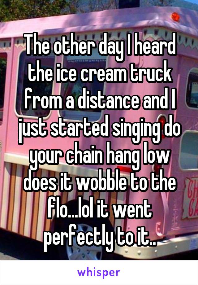 The other day I heard the ice cream truck from a distance and I just started singing do your chain hang low does it wobble to the flo...lol it went perfectly to it..
