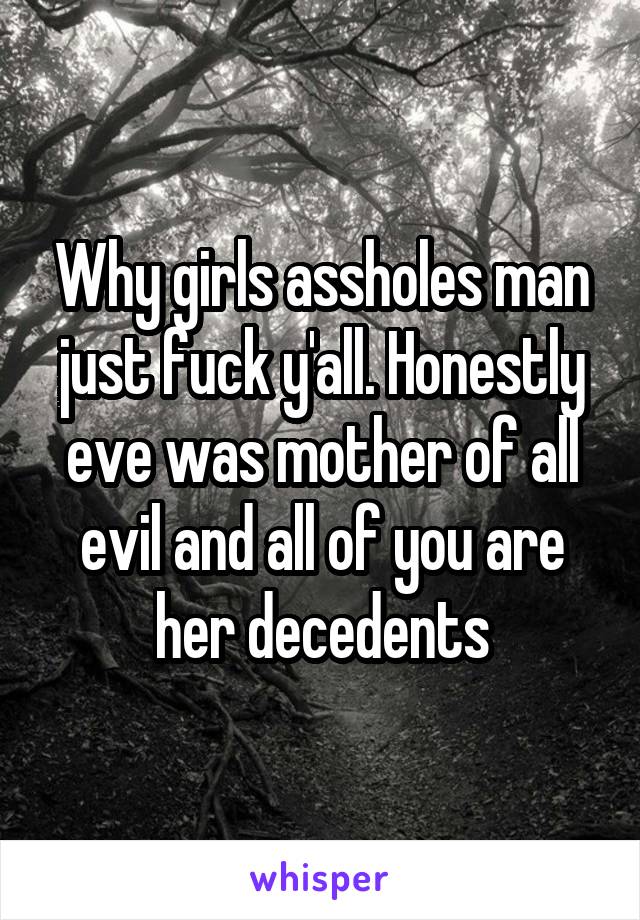 Why girls assholes man just fuck y'all. Honestly eve was mother of all evil and all of you are her decedents