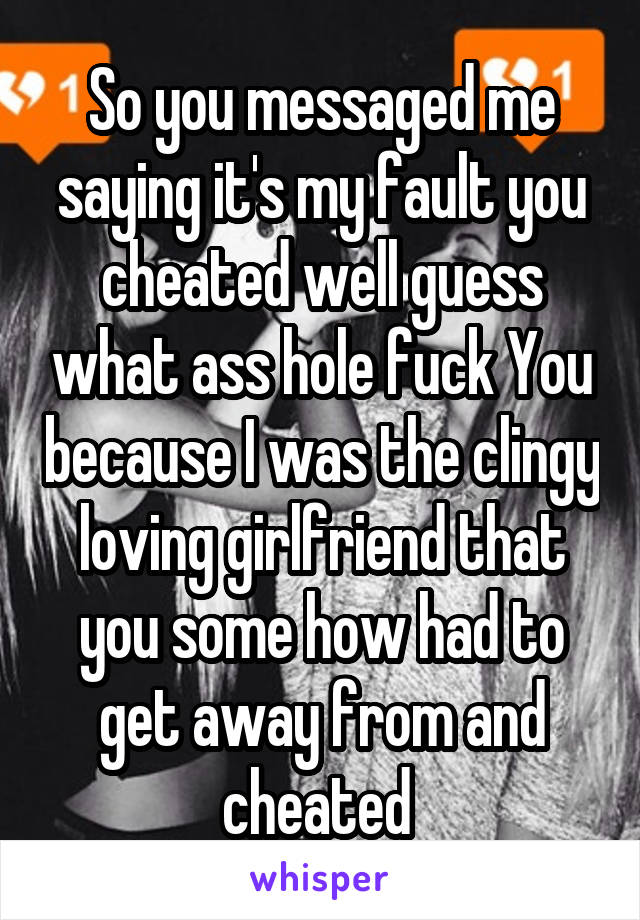 So you messaged me saying it's my fault you cheated well guess what ass hole fuck You because I was the clingy loving girlfriend that you some how had to get away from and cheated 