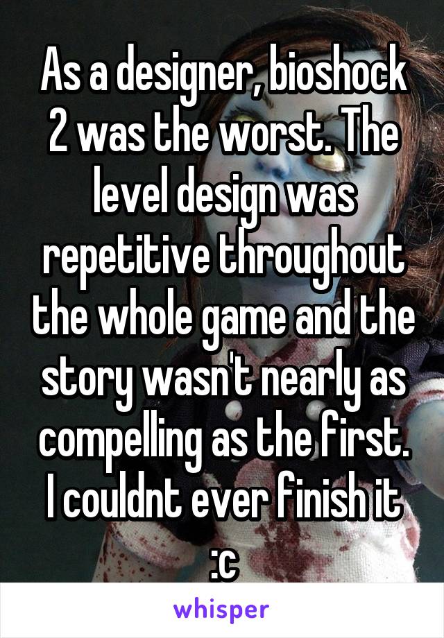 As a designer, bioshock 2 was the worst. The level design was repetitive throughout the whole game and the story wasn't nearly as compelling as the first.
I couldnt ever finish it :c