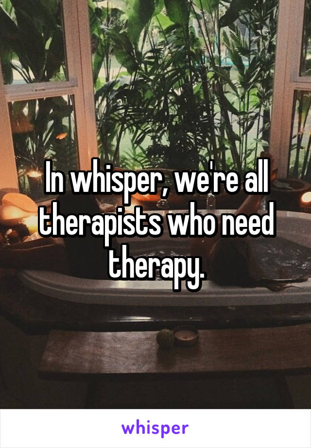 In whisper, we're all therapists who need therapy.