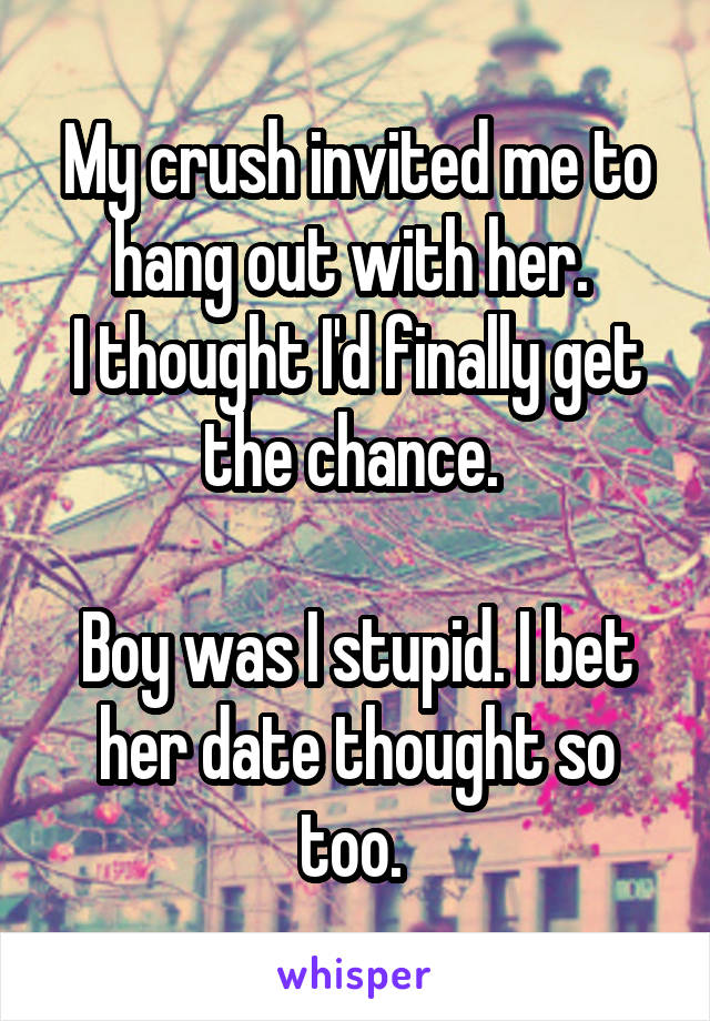 My crush invited me to hang out with her. 
I thought I'd finally get the chance. 

Boy was I stupid. I bet her date thought so too. 