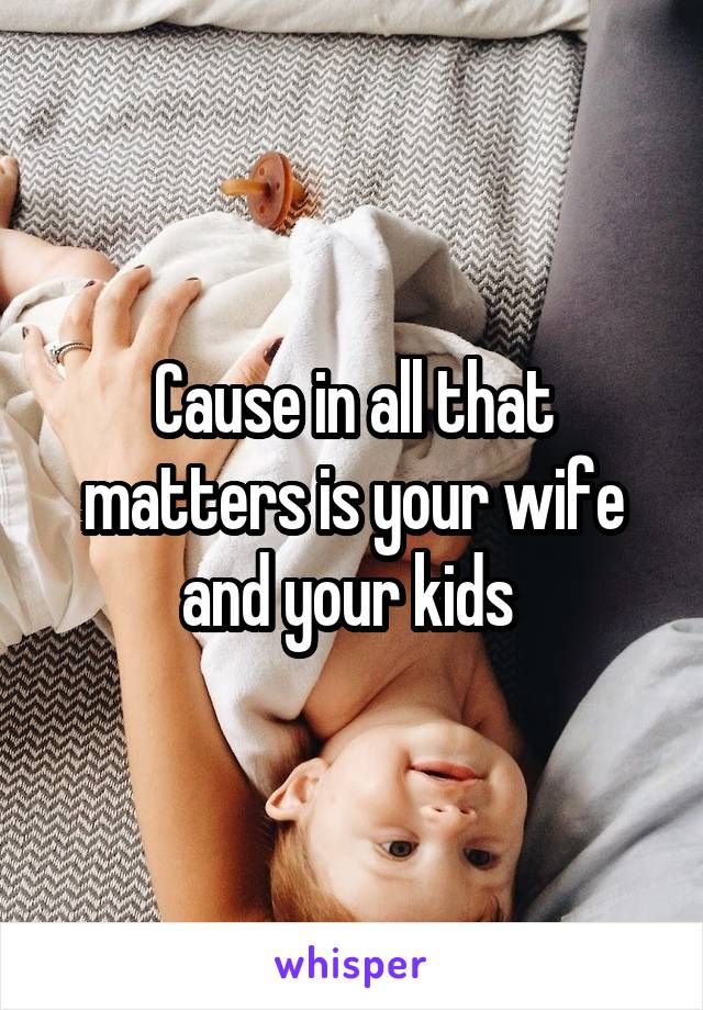 Cause in all that matters is your wife and your kids 