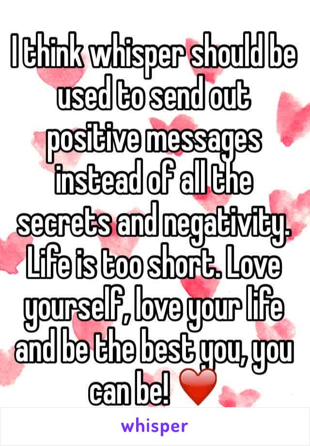 I think whisper should be used to send out positive messages instead of all the secrets and negativity. 
Life is too short. Love yourself, love your life and be the best you, you can be! ❤️