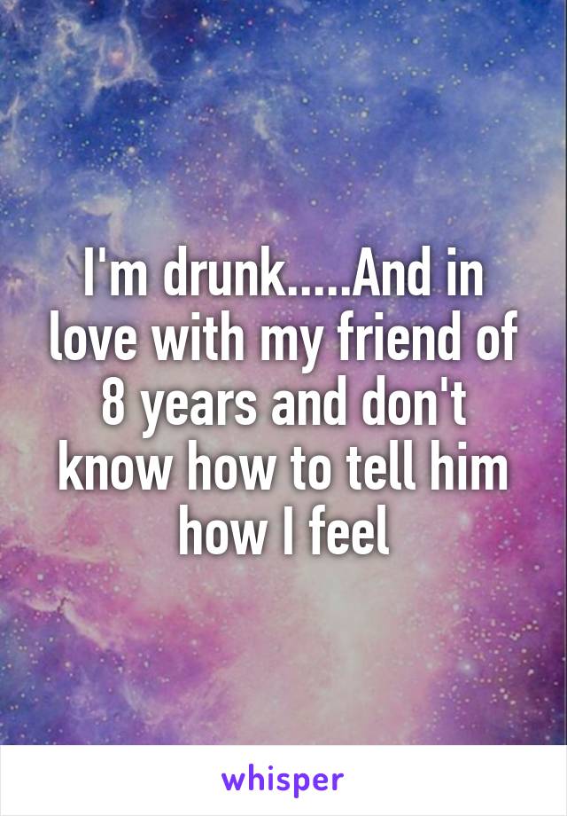 I'm drunk.....And in love with my friend of 8 years and don't know how to tell him how I feel