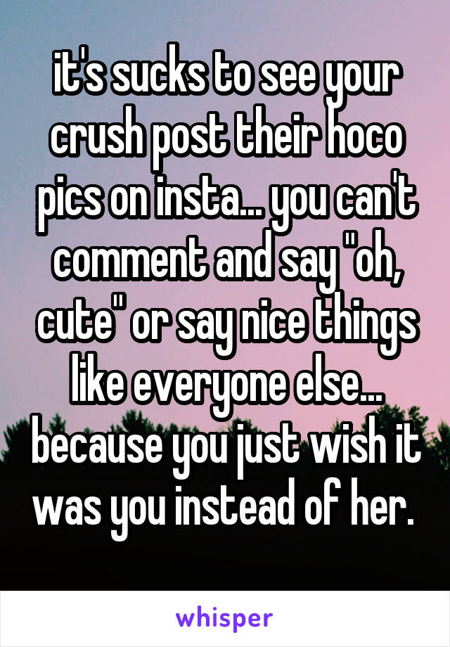 it's sucks to see your crush post their hoco pics on insta... you can't comment and say "oh, cute" or say nice things like everyone else... because you just wish it was you instead of her. 
